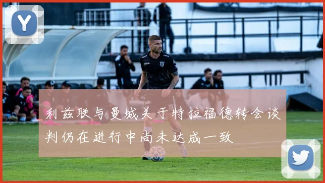 利兹联与曼城关于特拉福德转会谈判仍在进行中尚未达成一致